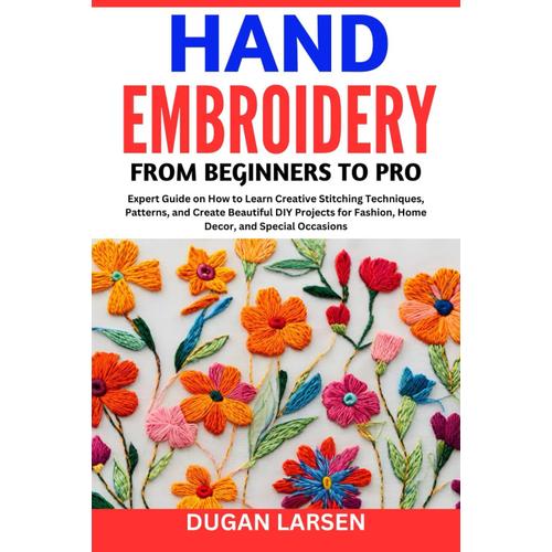 Hand Embroidery From Beginners To Pro: Expert Guide On How To Learn Creative Stitching Techniques, Patterns, And Create Beautiful Diy Projects For Fashion, Home Decor, And Special Occasions