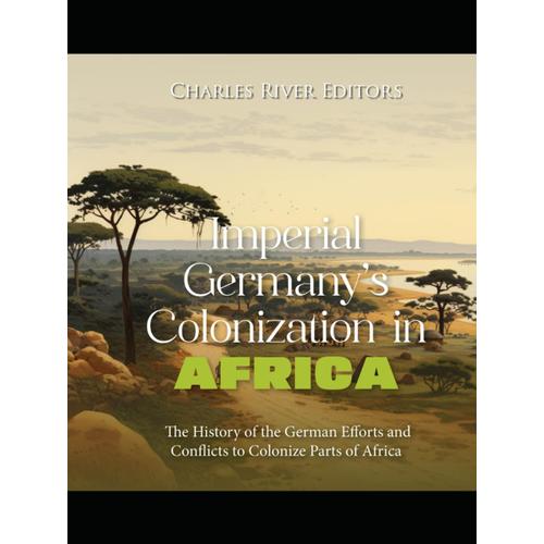 Imperial Germanys Colonization In Africa: The History Of The German Efforts And Conflicts To Colonize Parts Of Africa