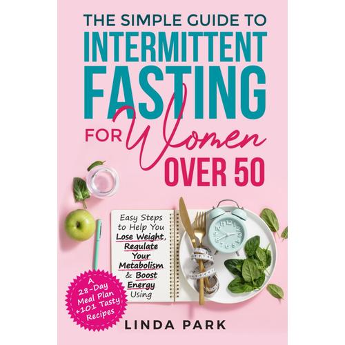 The Simple Guide To Intermittent Fasting For Women Over 50: Easy Steps To Help You Lose Weight, Regulate Your Metabolism & Boost Energy Using A 28-Day Meal Plan + 101 Tasty Recipes