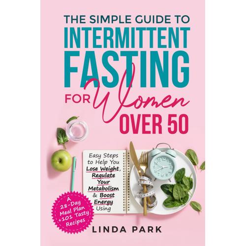 The Simple Guide To Intermittent Fasting For Women Over 50: Easy Steps To Help You Lose Weight, Regulate Your Metabolism & Boost Energy Using A 28-Day Meal Plan + 101 Tasty Recipes