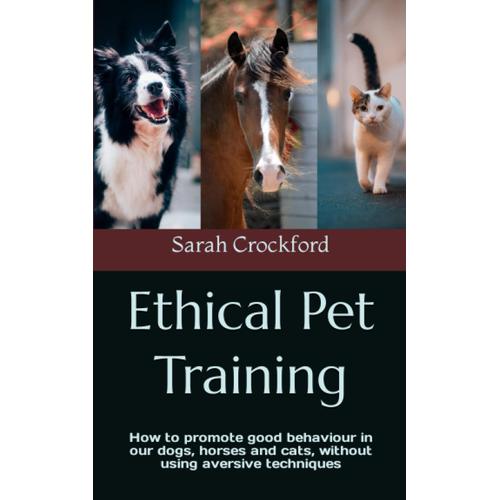 Ethical Pet Training: How To Promote Good Behaviour In Our Dogs, Horses And Cats, Without Using Aversive Techniques