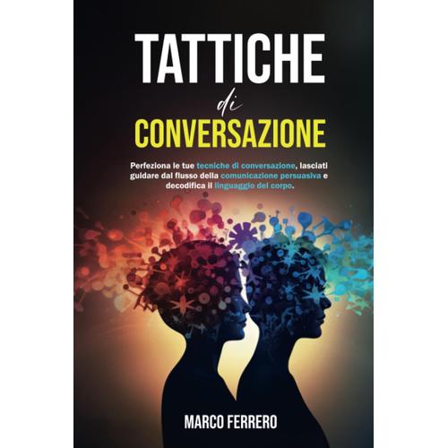 Tattiche Di Conversazione: Perfeziona Le Tue Tecniche Di Conversazione, Lasciati Guidare Dal Flusso Della Comunicazione Persuasiva E Decodifica Il Linguaggio Del Corpo.