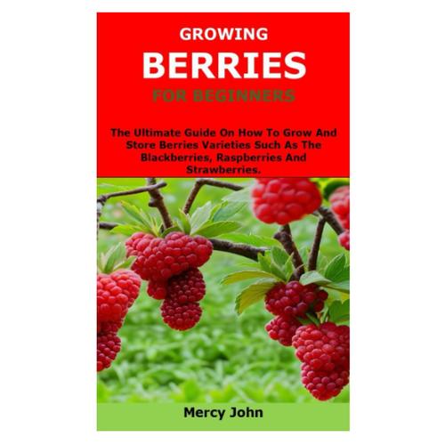 Growing Berries For Beginners: The Ultimate Guide On How To Grow And Store Berries Varieties Such As The Blackberries, Raspberries And Strawberries.