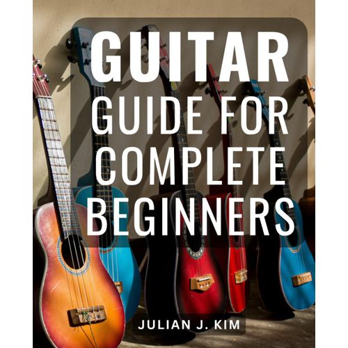 Guitar Guide For Complete Beginners: A Step-By-Step To Mastering Chords And Honing Techniques | Unlock The World Of Playing With Easy-To-Follow Lessons