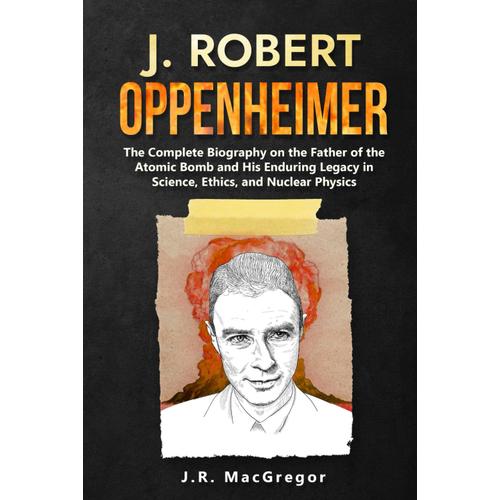 J. Robert Oppenheimer: The Complete Biography On The Father Of The Atomic Bomb And His Enduring Legacy In Science, Ethics, And Nuclear Physics