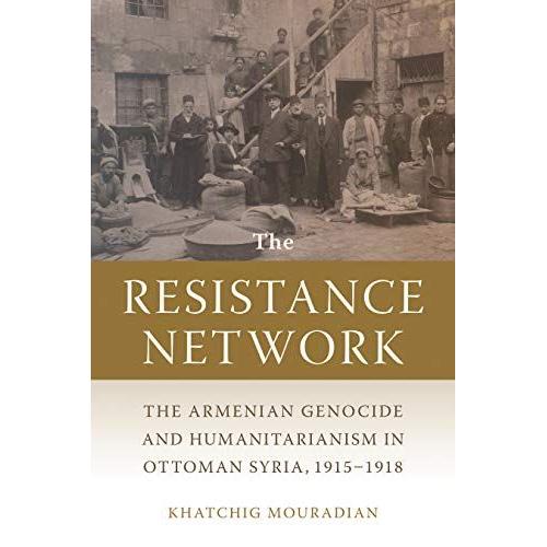 The Resistance Network: The Armenian Genocide And Humanitarianism In Ottoman Syria, 1915-1918