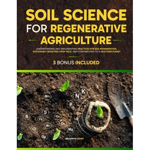 Soil Science For Regenerative Agriculture: Understanding And Implementing Practices For Soil Regeneration, Sustainably Boosting Crop Yield, And Contributing To A Healthier Planet