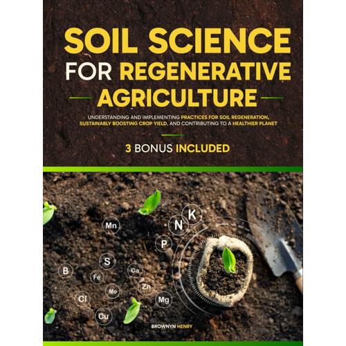 Soil Science For Regenerative Agriculture: Understanding And Implementing Practices For Soil Regeneration, Sustainably Boosting Crop Yield, And Contributing To A Healthier Planet