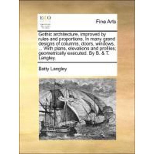 Gothic Architecture, Improved By Rules And Proportions. In Many Grand Designs Of Columns, Doors, Windows, ... With Plans, Elevations And Profiles; Geometrically Executed. By B. & T. Langley.