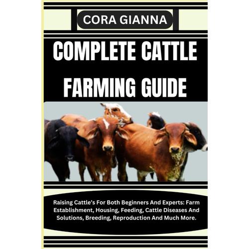 Complete Cattle Farming Guide: Raising Cattles For Both Beginners And Experts: Farm Establishment, Housing, Feeding, Cattle Diseases And Solutions, Breeding, Reproduction And Much More.