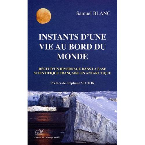 Instants D'une Vie Au Bord Du Monde - Récit D'un Hivernage À La Base Scientifique Dumont D'urville En Antarctique