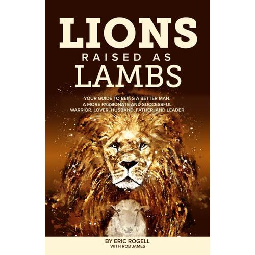Lions Raised As Lambs: Your Guide To Being A Better Man. A More Passionate And Successful Warrior, Lover, Husband, Father, And Leader
