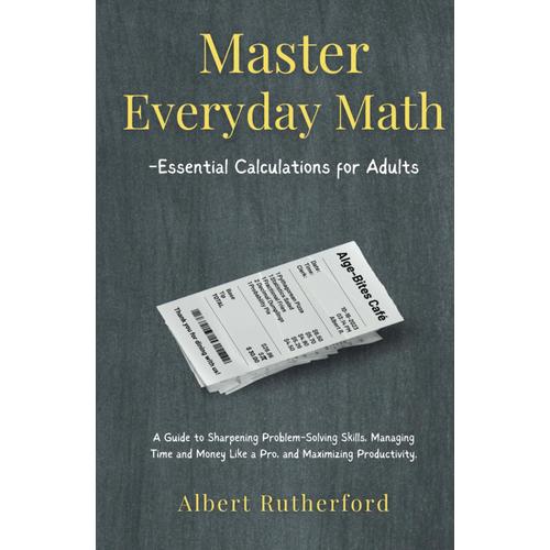 Master Everyday Math - Essential Calculations For Adults: A Guide To Sharpening Problem-Solving Skills, Managing Time And Money Like A Pro, And Maximizing Productivity. (Advanced Thinking Skills)