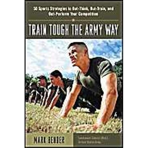 Train Tough The Army Way : 50 Sports Strategies To Out-Think, Out-Train, And Out-Perform Your Competition