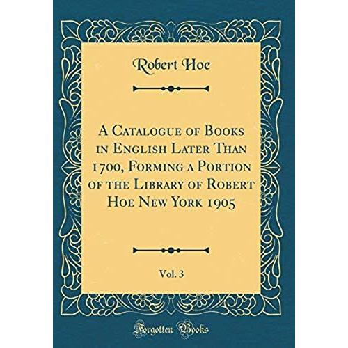 A Catalogue Of Books In English Later Than 1700, Forming A Portion Of The Library Of Robert Hoe New York 1905, Vol. 3 (Classic Reprint)   de unknown  Format Broch 