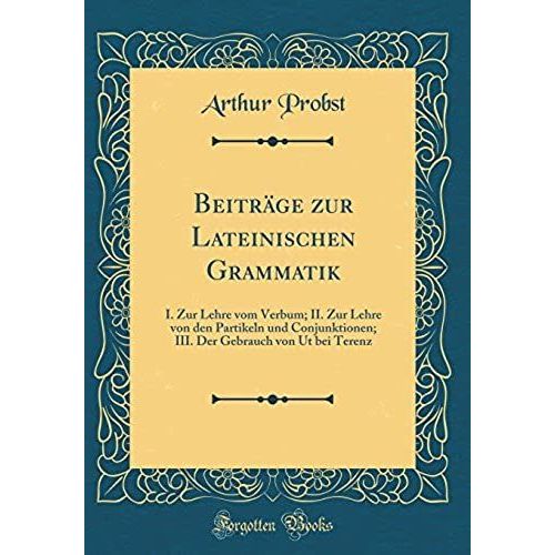 Beitraege Zur Lateinischen Grammatik: I. Zur Lehre Vom Verbum; Ii. Zur Lehre Von Den Partikeln Und Conjunktionen; Iii. Der Gebrauch Von Ut Bei Terenz (Classic Reprint)   de Probst, Arthur  Format Broch 