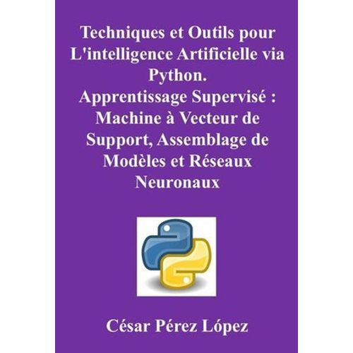 Techniques Et Outils Pour L'intelligence Artificielle Via Python. Apprentissage Supervis : Machine  Vecteur De Support, Assemblage De Modles Et Rseaux Neuronaux   de Csar Prez Lpez