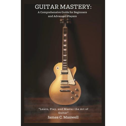 Guitar Mastery: A Comprehensive Guide For Beginners And Advanced Players: Learn, Play, And Master The Art Of Guitar