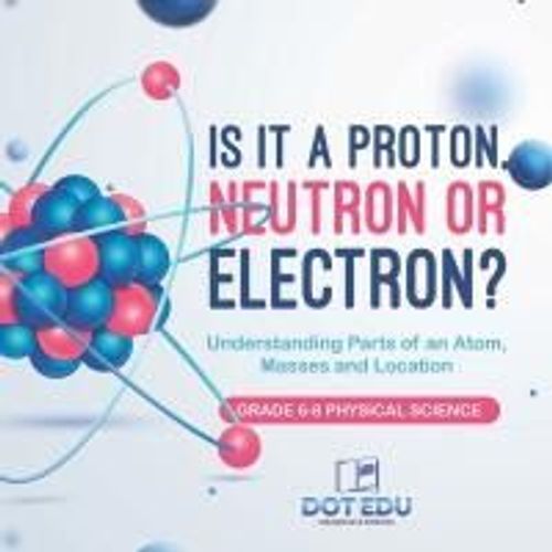 Is It A Proton, Neutron Or Electron? Understanding Parts Of An Atom, Masses And Location | Grade 6-8 Physical Science    Format Broch 
