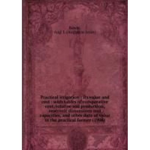 Practical Irrigation : Its Value And Cost : With Tables Of Comparative Cost, Relative Soil Production, Reservoir Dimensions And Capacities, And Other Data Of Value To The Practical Farmer (1908) de Bowie, Aug. J. (Augustus Jesse)