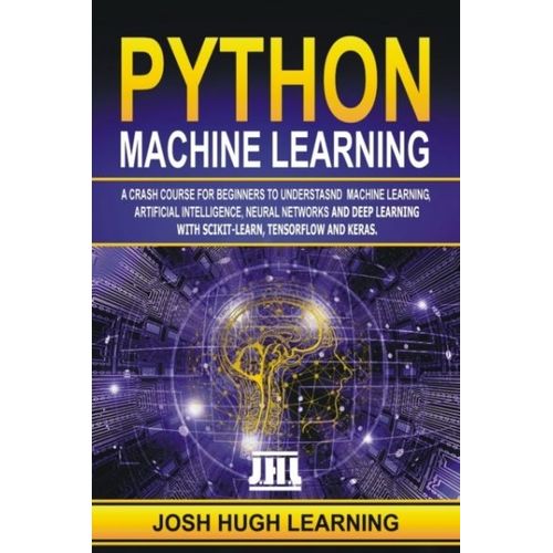 Python Machine Learning : A Crash Course For Beginners To Understand Machine Learning, Artificial Intelligence, Neural Networks, And Deep Learning With Scikit-Learn, Tensorflow, And Keras.   de Josh Hugh Learning 