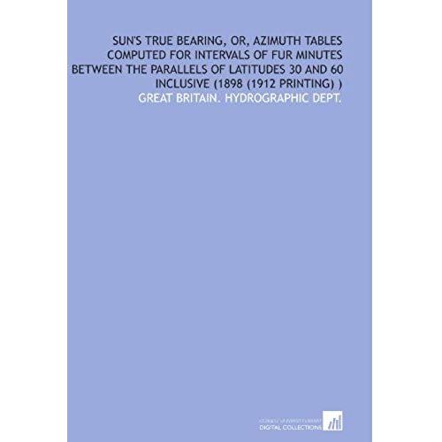 Sun's True Bearing, Or, Azimuth Tables Computed For Intervals Of Fur Minutes Between The Parallels Of Latitudes 30 And 60 Inclusive (1898 (1912 Printing) )   de Great Britain. Hydrographic Dept.  Format Broch 