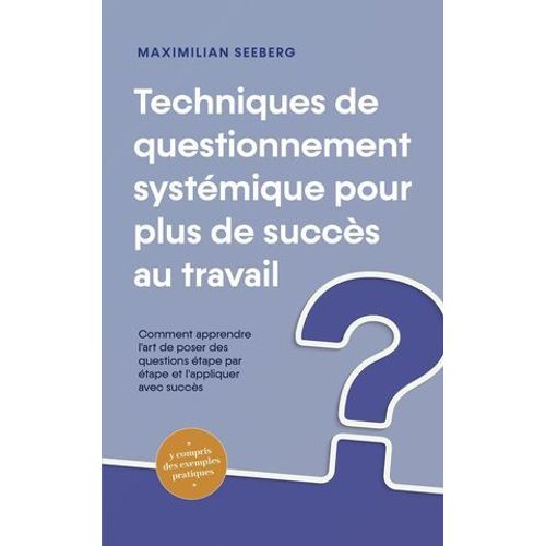 Techniques De Questionnement Systmique Pour Plus De Succs Au Travail Comment Apprendre L'art De Poser Des Questions tape Par tape Et L'appliquer Avec Succs - Y Compris Des Exemples Pratiques  