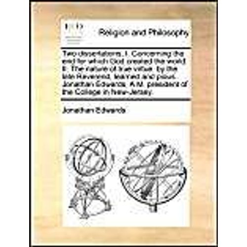 Two Dissertations, I. Concerning The End For Which God Created The World. Ii. The Nature Of True Virtue. By The Late Reverend, Learned And Pious Jonathan Edwards, A.M. President Of The College In New-Jersey.   de Jonathan Edwards