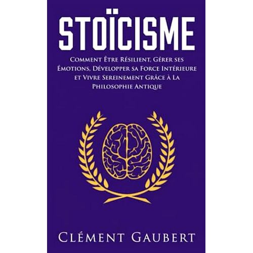 Stoïcisme - Comment Être Résilient, Gérer Ses Émotions, Développer Sa Force Intérieure Et Vivre Sereinement Grâce À La Philosophie Antique