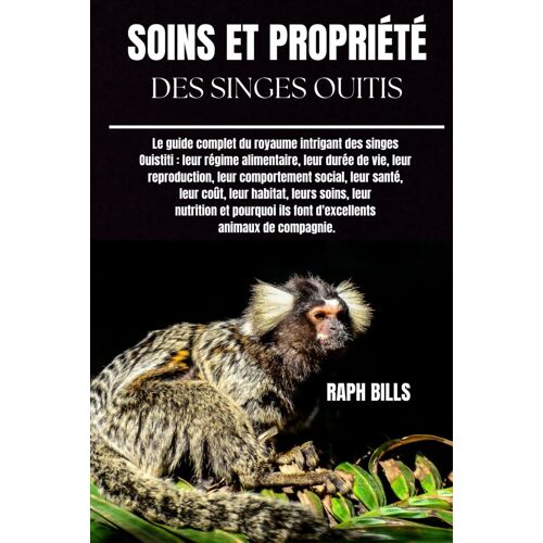 Soins Et Propriété Des Singes Ouitis: Le Guide Complet Du Royaume Intrigant Des Singes Ouistiti : Leur Régime Alimentaire, Leur Durée De Vie, Leur ... Leur Habitat, Leurs Soins, Leur Nutrition Et