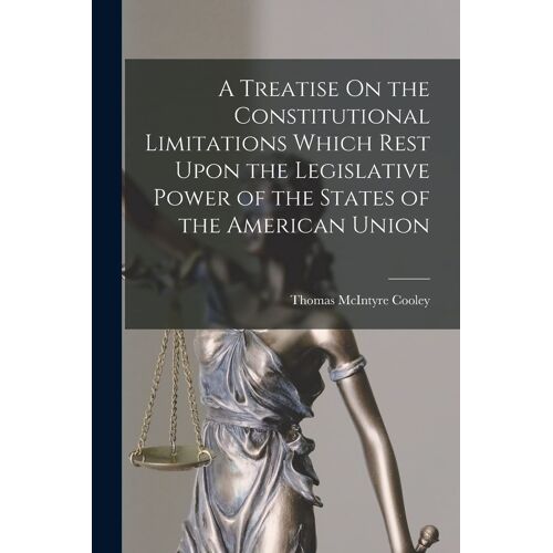 A Treatise On The Constitutional Limitations Which Rest Upon The Legislative Power Of The States Of The American Union
