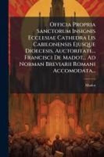 Officia Propria Sanctorum Insignis Ecclesiae Cathedra Lis Cabilonensis Ejusque Dioecesis, Auctoritate... Francisci De Madot... Ad Norman Breviarii Romani Accomodata...
