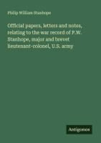 Official Papers, Letters And Notes, Relating To The War Record Of P.W. Stanhope, Major And Brevet Lieutenant-Colonel, U.S. Army