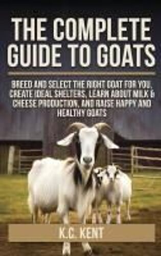 The Complete Guide To Goats: Breed And Select The Right Goat For You, Create Ideal Shelters, Learn About Milk Production, And Raise Happy And Healthy Goats