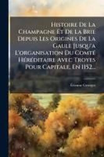 Histoire De La Champagne Et De La Brie Depuis Les Origines De La Gaule Jusqu'a L'organisation Du Comtã(C) Hã(C)Rã(C)Ditaire Avec Troyes Pour Capitale, En 1152...