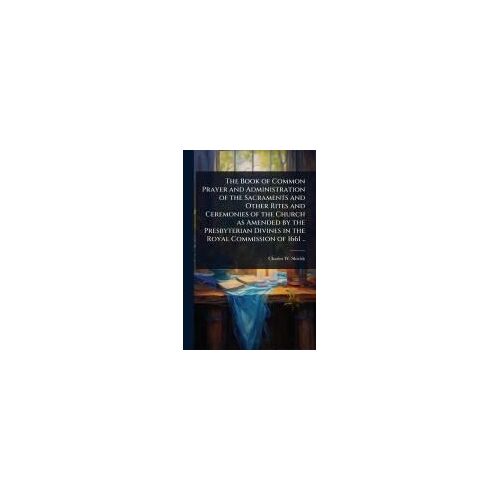 The Book Of Common Prayer And Administration Of The Sacraments And Other Rites And Ceremonies Of The Church As Amended By The Presbyterian Divines In The Royal Commission Of 1661 ..