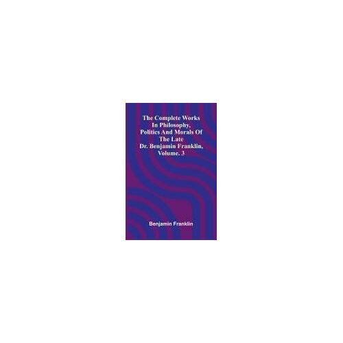 The Complete Works In Philosophy, Politics And Morals Of The Late Dr. Benjamin Franklin, Vol. 3