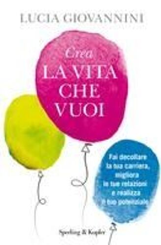 Crea La Vita Che Vuoi. Fai Decollare La Tua Carriera, Migliora Le Tue Relazioni E Realizza Il Tuo Potenziale