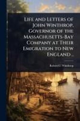 Life And Letters Of John Winthrop, Governor Of The Massachusetts-Bay Company At Their Emigration To New England ..