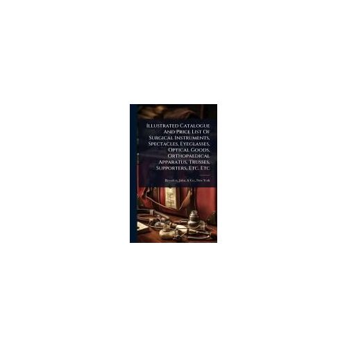 Illustrated Catalogue And Price List Of Surgical Instruments, Spectacles, Eyeglasses, Optical Goods, Orthopaedical Apparatus, Trusses, Supporters, Etc. Etc