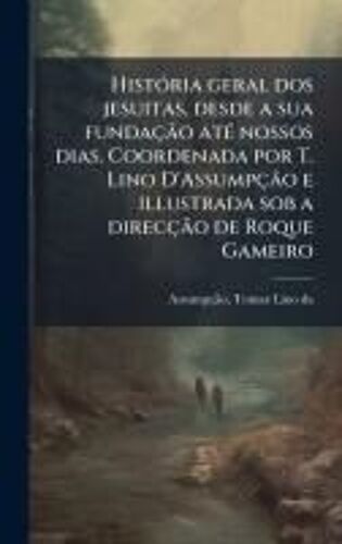 Histã3ria Geral Dos Jesuitas, Desde A Sua Fundaçã£O Atã(C) Nossos Dias. Coordenada Por T. Lino D'assumpçã£O E Illustrada Sob A Direcçã£O De Roque Gameiro