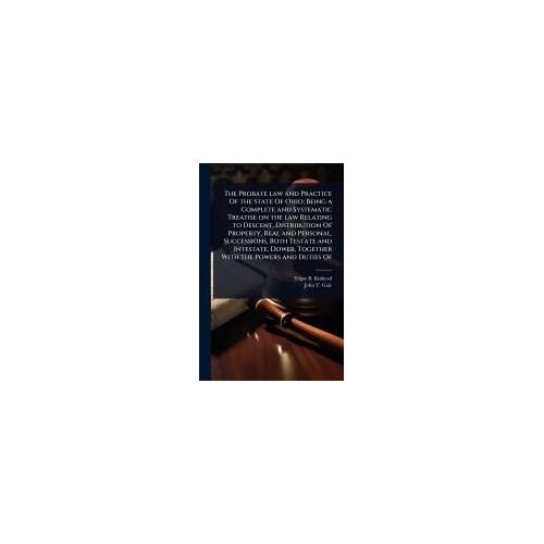 The Probate Law And Practice Of The State Of Ohio; Being A Complete And Systematic Treatise On The Law Relating To Descent, Distribution Of Property, Real And Personal, Successions, Both Testate And Intestate, Dower, Together With The Powers And Duties Of