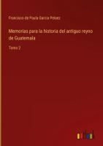 Memorias Para La Historia Del Antiguo Reyno De Guatemala
