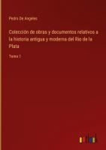 Colección De Obras Y Documentos Relativos A La Historia Antigua Y Moderna Del Rio De La Plata