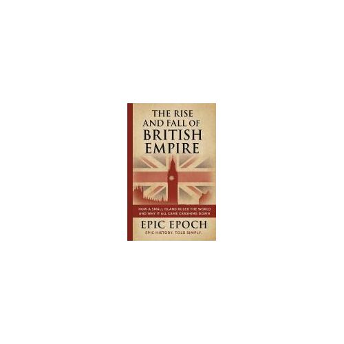 The Rise And Fall Of The British Empire: How A Small Island Ruled The World And Why It All Came Crashing Down