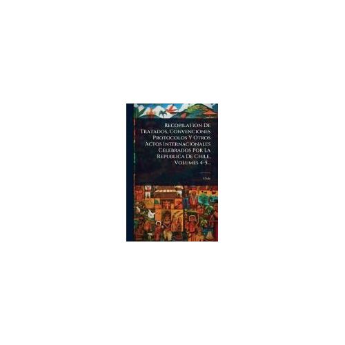 Recopilation De Tratados, Convenciones Protocolos Y Otros Actos Internacionales Celebrados Por La Republica De Chile, Volumes 4-5...