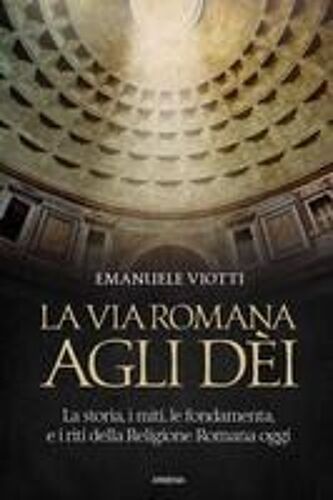 La Via Romana Agli Dèi. La Storia, I Miti, Le Fondamenta E I Riti Della Religione Romana Oggi