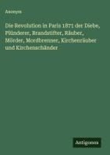 Die Revolution In Paris 1871 Der Diebe, Plünderer, Brandstifter, Räuber, Mörder, Mordbrenner, Kirchenräuber Und Kirchenschänder