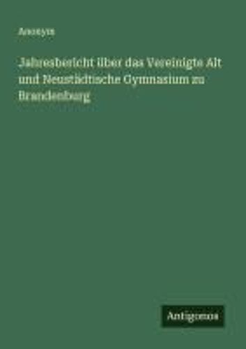 Jahresbericht Über Das Vereinigte Alt Und Neustädtische Gymnasium Zu Brandenburg