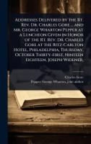 Addresses Delivered By The Rt. Rev. Dr. Charles Gore ... And Mr. George Wharton Pepper At A Luncheon Given In Honor Of The Rt. Rev. Dr. Charles Gore At The Ritz-Carlton Hotel, Philadelphia, Thursday, October Thirty-First, Ninteen Eighteen, Joseph Widener,
